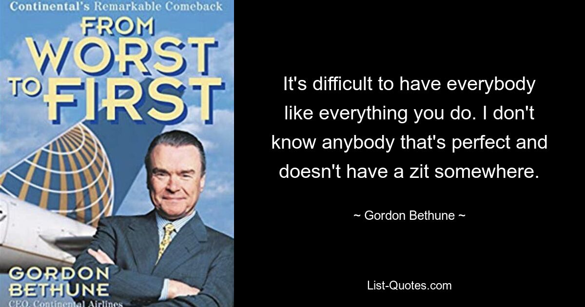 It's difficult to have everybody like everything you do. I don't know anybody that's perfect and doesn't have a zit somewhere. — © Gordon Bethune