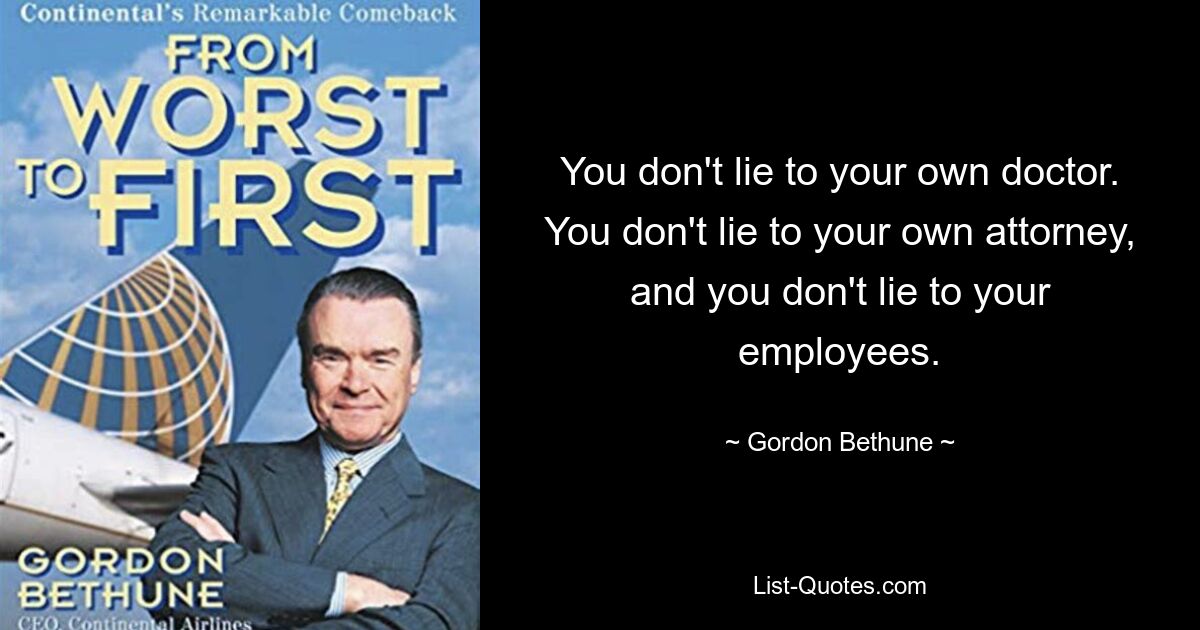 You don't lie to your own doctor. You don't lie to your own attorney, and you don't lie to your employees. — © Gordon Bethune