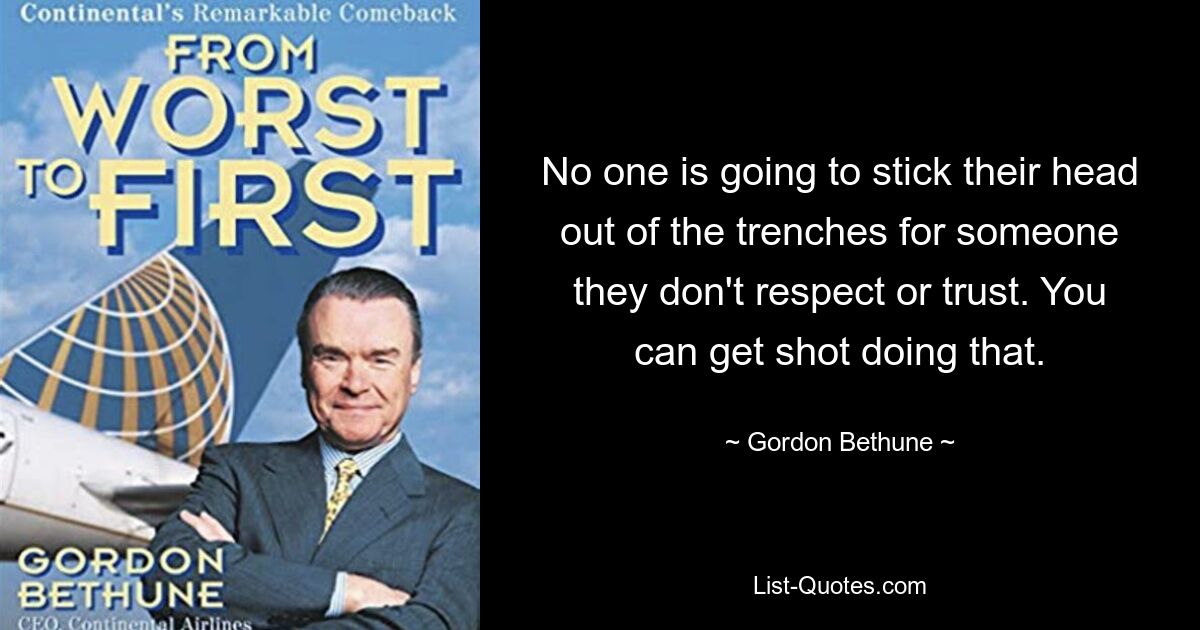 No one is going to stick their head out of the trenches for someone they don't respect or trust. You can get shot doing that. — © Gordon Bethune