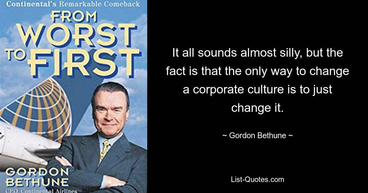 It all sounds almost silly, but the fact is that the only way to change a corporate culture is to just change it. — © Gordon Bethune