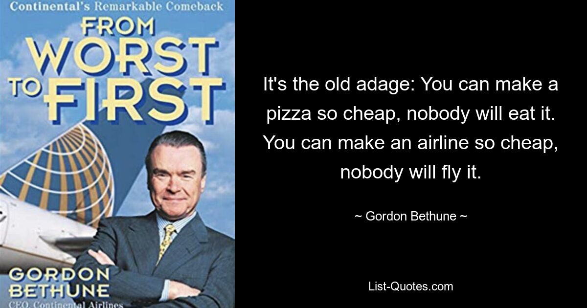 It's the old adage: You can make a pizza so cheap, nobody will eat it. You can make an airline so cheap, nobody will fly it. — © Gordon Bethune