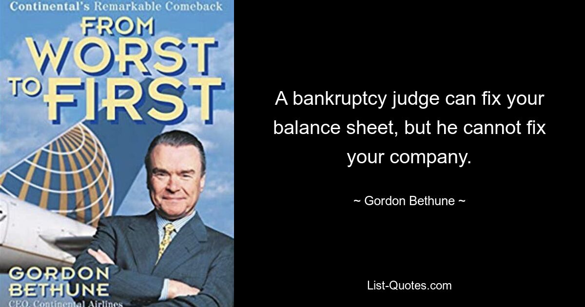 A bankruptcy judge can fix your balance sheet, but he cannot fix your company. — © Gordon Bethune