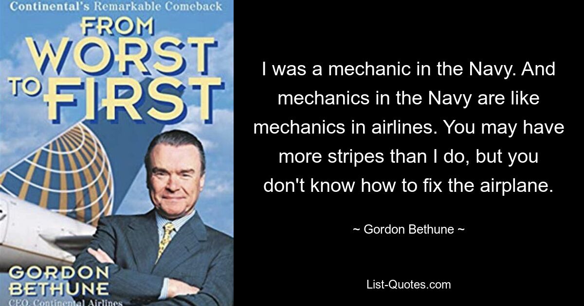 I was a mechanic in the Navy. And mechanics in the Navy are like mechanics in airlines. You may have more stripes than I do, but you don't know how to fix the airplane. — © Gordon Bethune