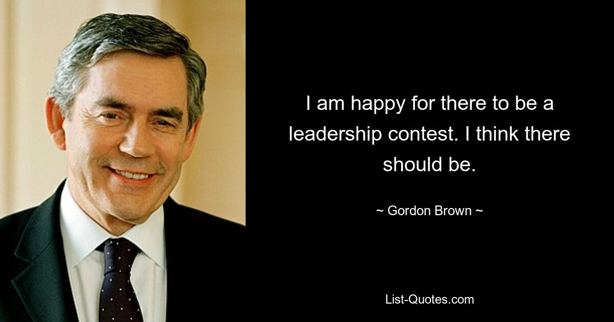 I am happy for there to be a leadership contest. I think there should be. — © Gordon Brown