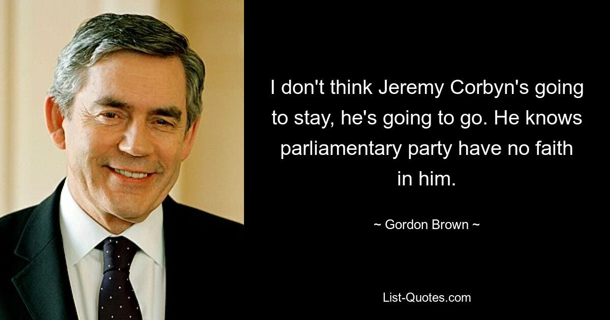 I don't think Jeremy Corbyn's going to stay, he's going to go. He knows parliamentary party have no faith in him. — © Gordon Brown