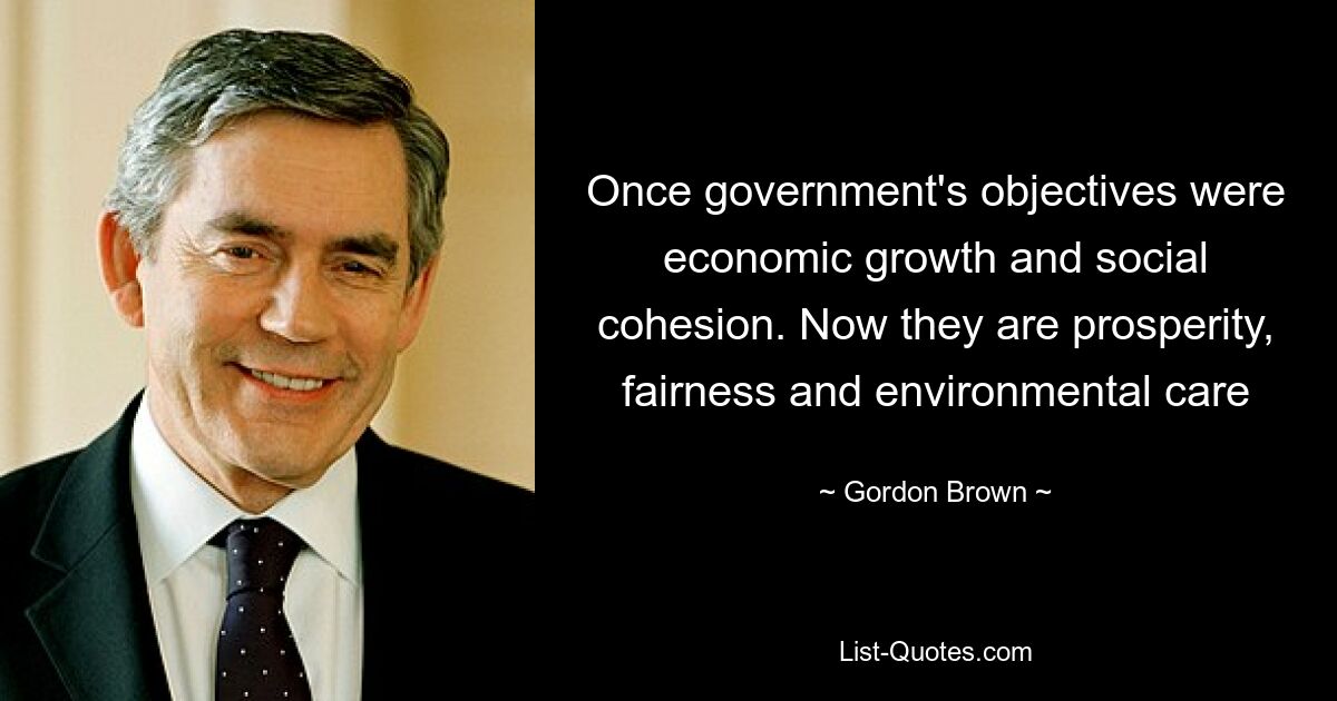 Once government's objectives were economic growth and social cohesion. Now they are prosperity, fairness and environmental care — © Gordon Brown