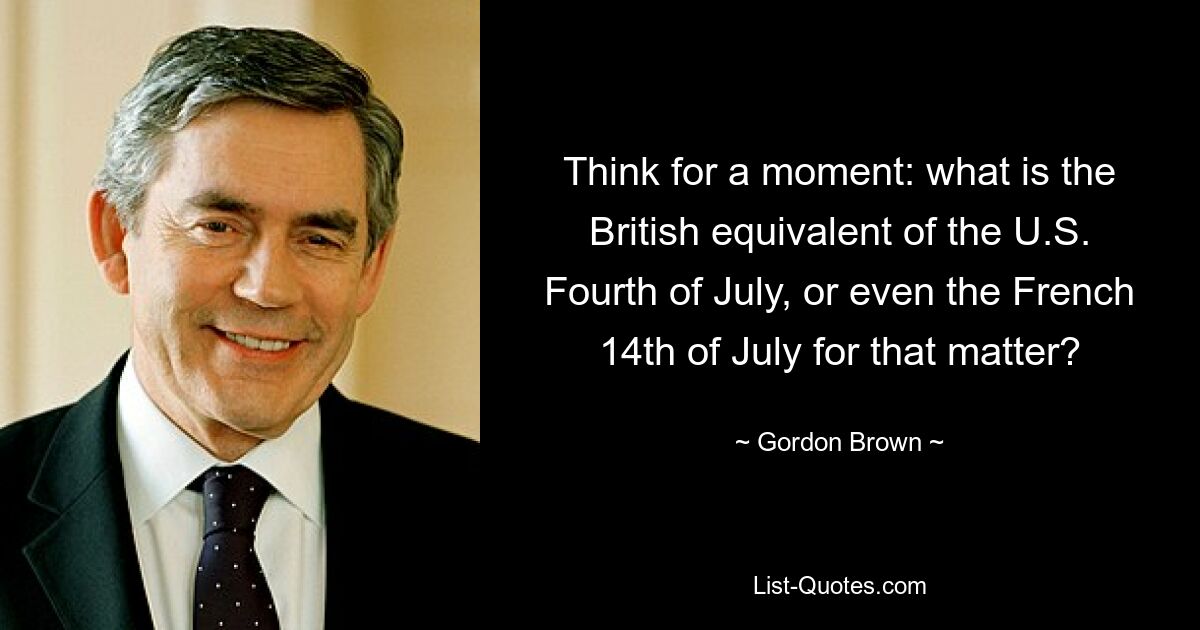 Think for a moment: what is the British equivalent of the U.S. Fourth of July, or even the French 14th of July for that matter? — © Gordon Brown