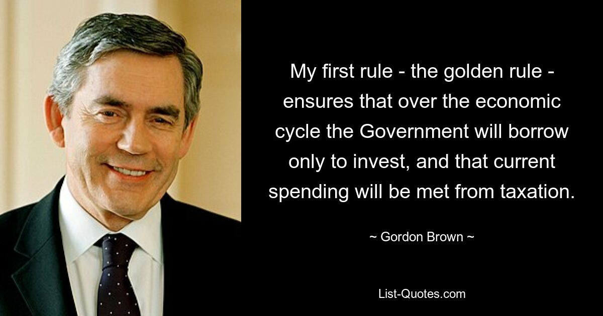 My first rule - the golden rule - ensures that over the economic cycle the Government will borrow only to invest, and that current spending will be met from taxation. — © Gordon Brown