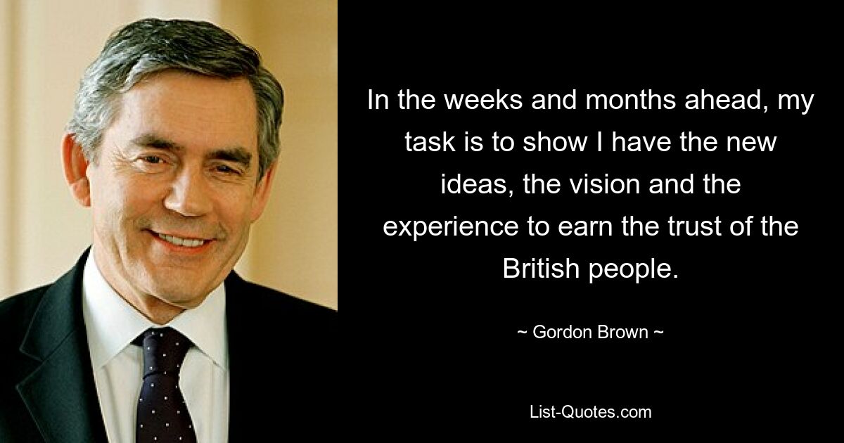 In the weeks and months ahead, my task is to show I have the new ideas, the vision and the experience to earn the trust of the British people. — © Gordon Brown