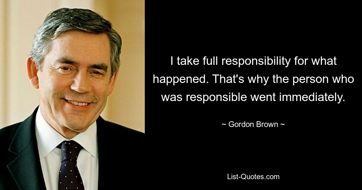 I take full responsibility for what happened. That's why the person who was responsible went immediately. — © Gordon Brown