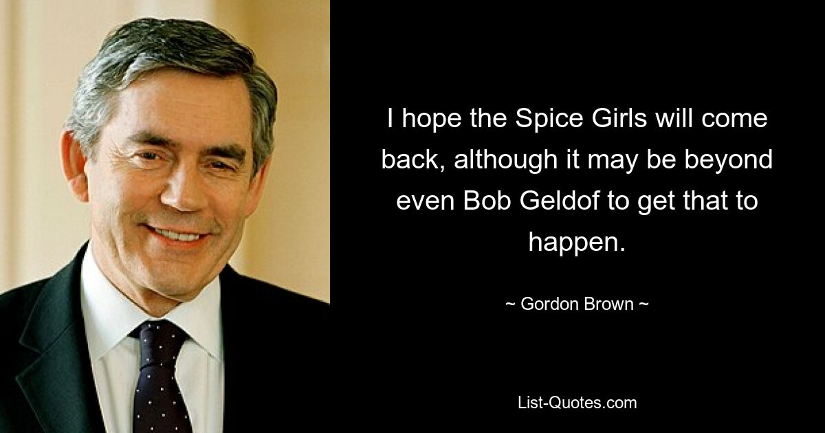 I hope the Spice Girls will come back, although it may be beyond even Bob Geldof to get that to happen. — © Gordon Brown