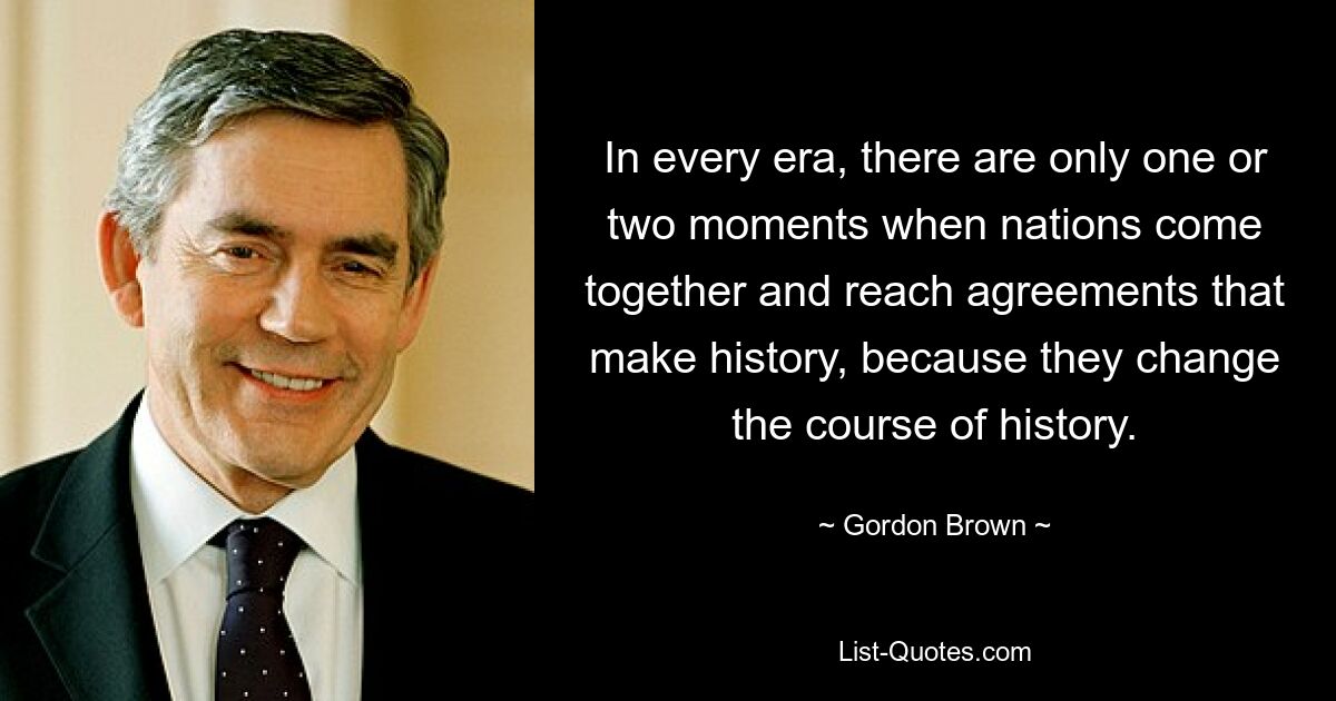 In every era, there are only one or two moments when nations come together and reach agreements that make history, because they change the course of history. — © Gordon Brown