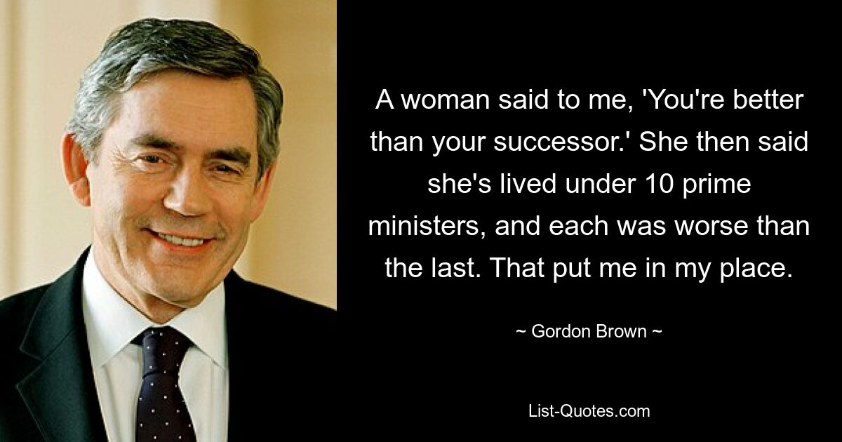 A woman said to me, 'You're better than your successor.' She then said she's lived under 10 prime ministers, and each was worse than the last. That put me in my place. — © Gordon Brown