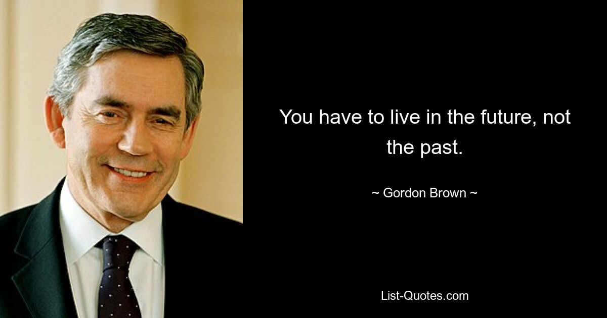 You have to live in the future, not the past. — © Gordon Brown