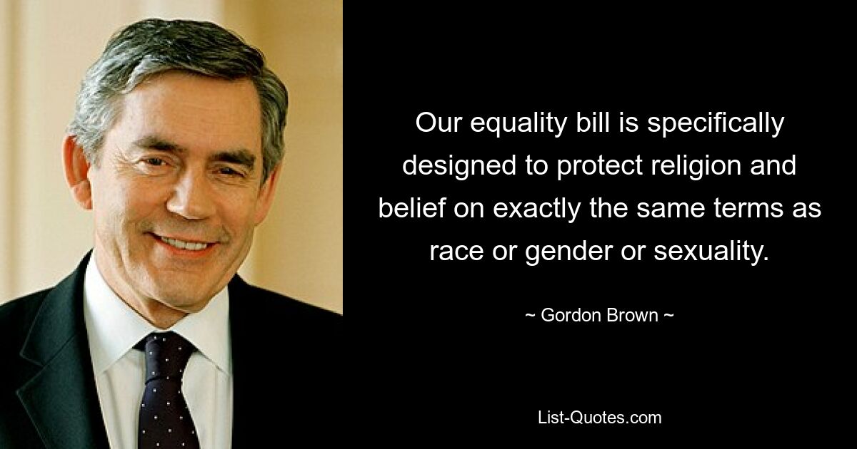 Our equality bill is specifically designed to protect religion and belief on exactly the same terms as race or gender or sexuality. — © Gordon Brown