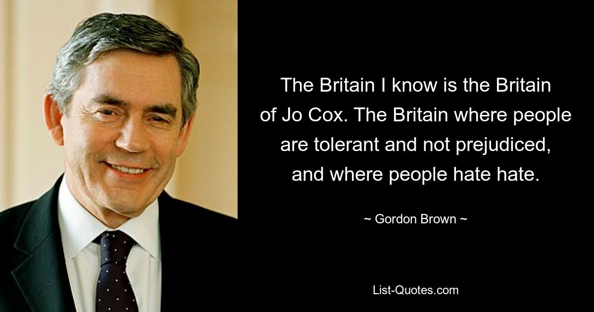 Das Großbritannien, das ich kenne, ist das Großbritannien von Jo Cox. Das Großbritannien, wo die Menschen tolerant und vorurteilsfrei sind und wo die Menschen Hass hassen. — © Gordon Brown 