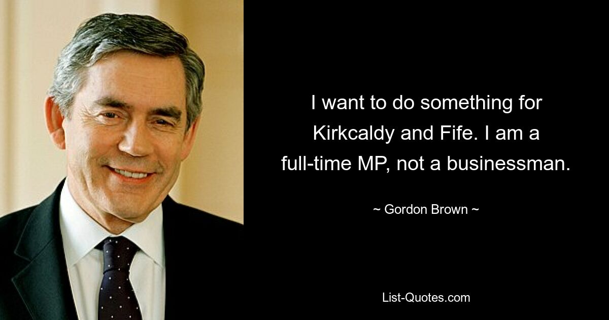 I want to do something for Kirkcaldy and Fife. I am a full-time MP, not a businessman. — © Gordon Brown