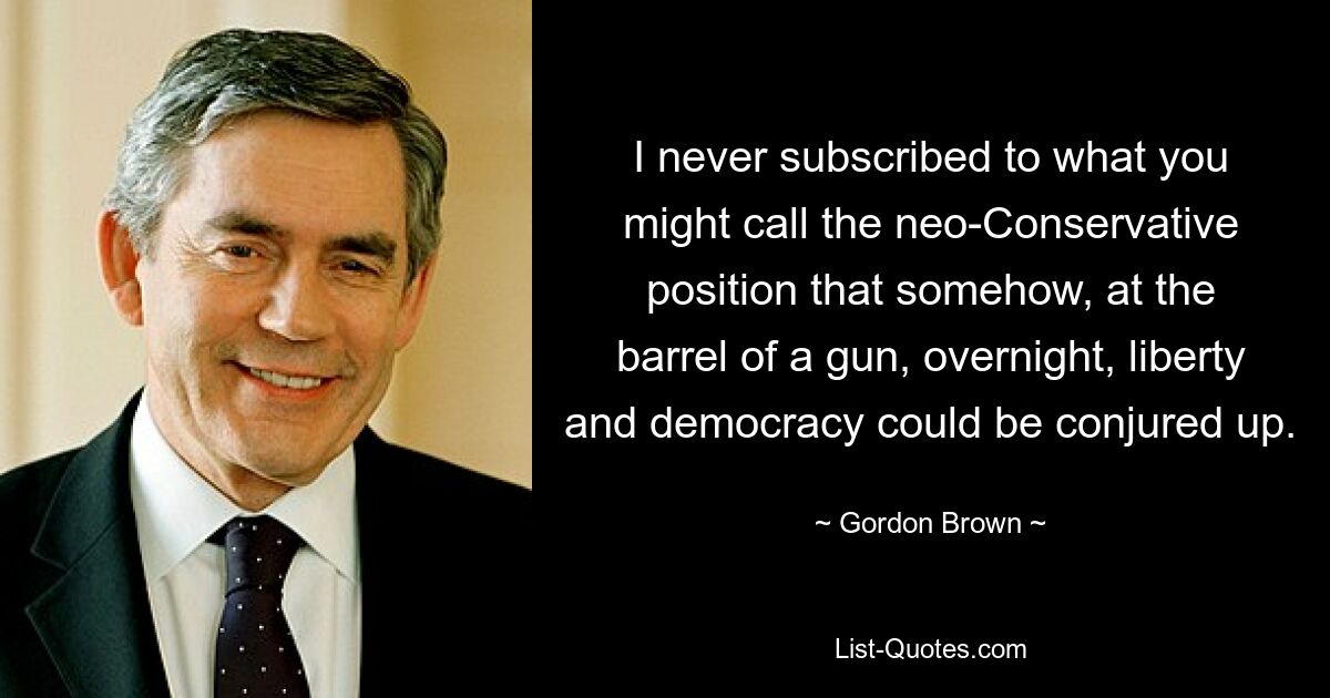 Я никогда не придерживался того, что можно назвать неоконсервативной позицией, согласно которой каким-то образом, под дулом пистолета, в одночасье можно воплотить в жизнь свободу и демократию. — © Гордон Браун