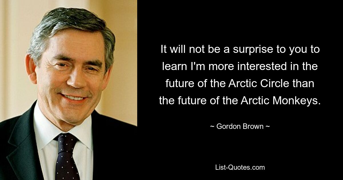 It will not be a surprise to you to learn I'm more interested in the future of the Arctic Circle than the future of the Arctic Monkeys. — © Gordon Brown