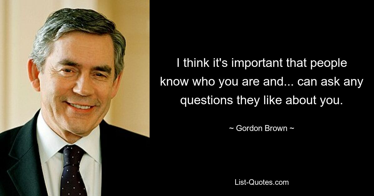 I think it's important that people know who you are and... can ask any questions they like about you. — © Gordon Brown