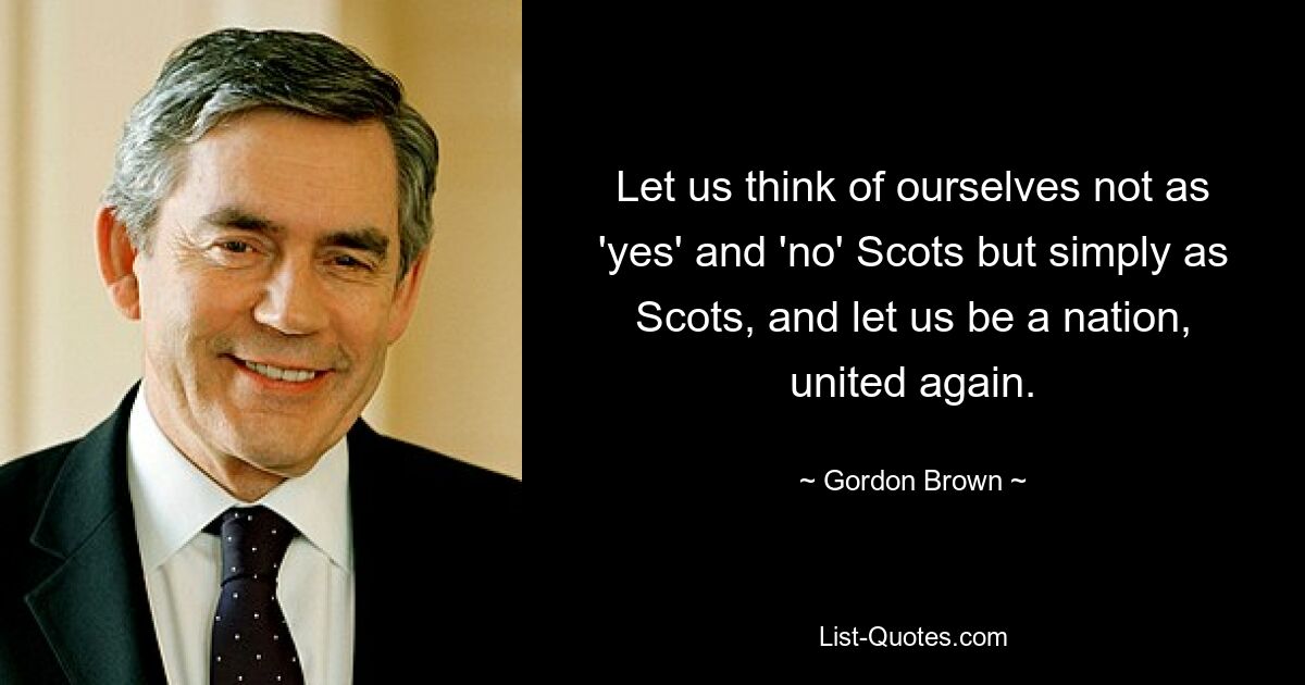 Let us think of ourselves not as 'yes' and 'no' Scots but simply as Scots, and let us be a nation, united again. — © Gordon Brown