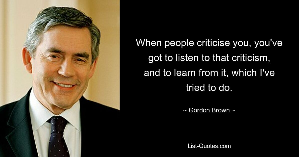 When people criticise you, you've got to listen to that criticism, and to learn from it, which I've tried to do. — © Gordon Brown