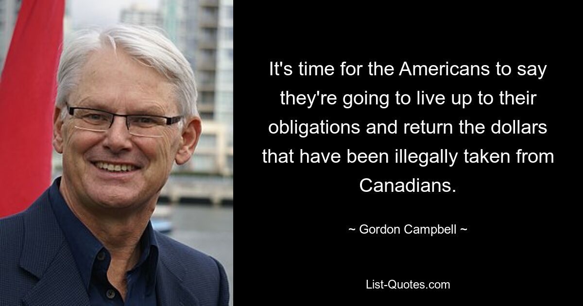 It's time for the Americans to say they're going to live up to their obligations and return the dollars that have been illegally taken from Canadians. — © Gordon Campbell