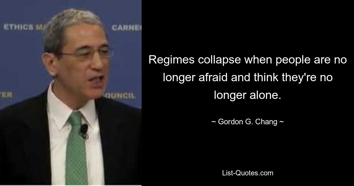 Regimes collapse when people are no longer afraid and think they're no longer alone. — © Gordon G. Chang