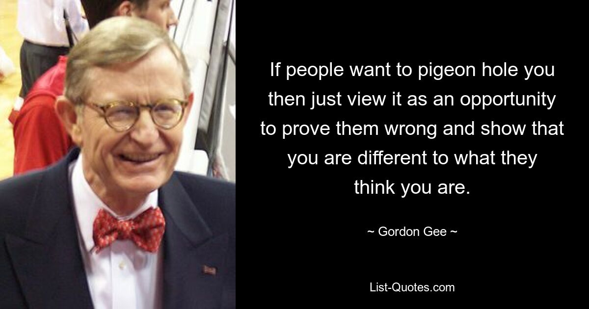 If people want to pigeon hole you then just view it as an opportunity to prove them wrong and show that you are different to what they think you are. — © Gordon Gee