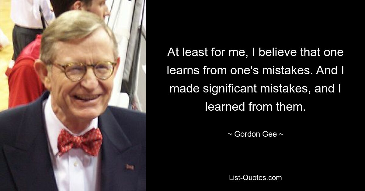 At least for me, I believe that one learns from one's mistakes. And I made significant mistakes, and I learned from them. — © Gordon Gee