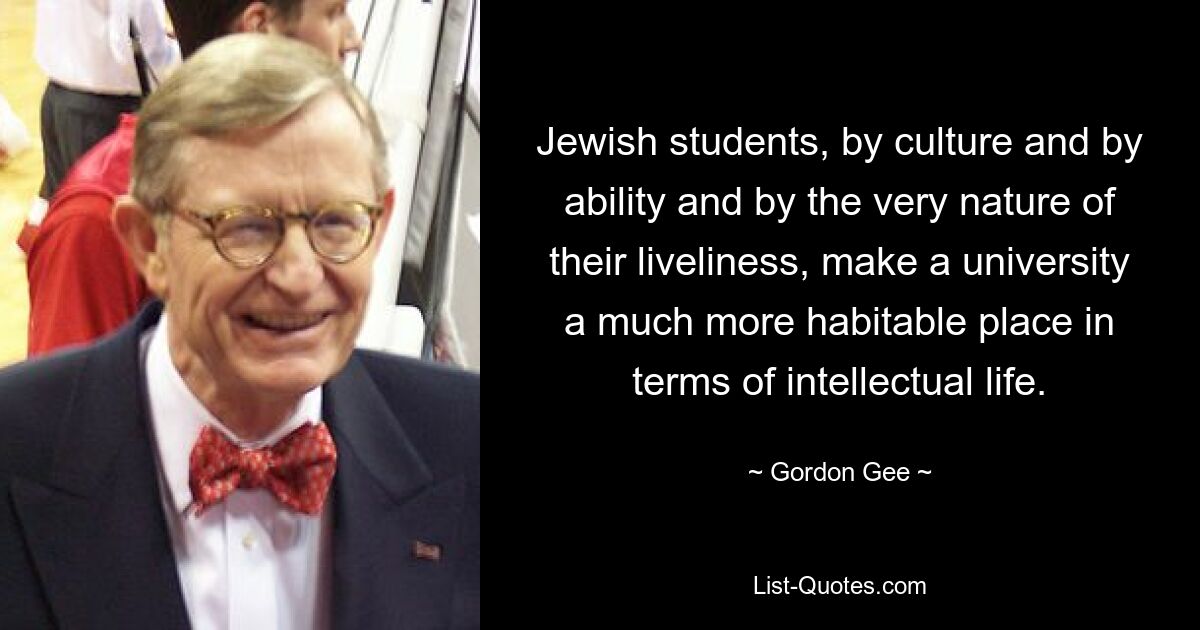 Jewish students, by culture and by ability and by the very nature of their liveliness, make a university a much more habitable place in terms of intellectual life. — © Gordon Gee