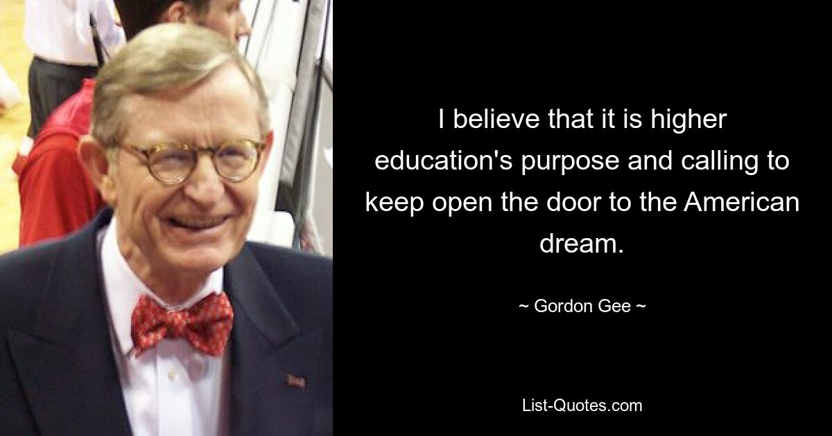 I believe that it is higher education's purpose and calling to keep open the door to the American dream. — © Gordon Gee