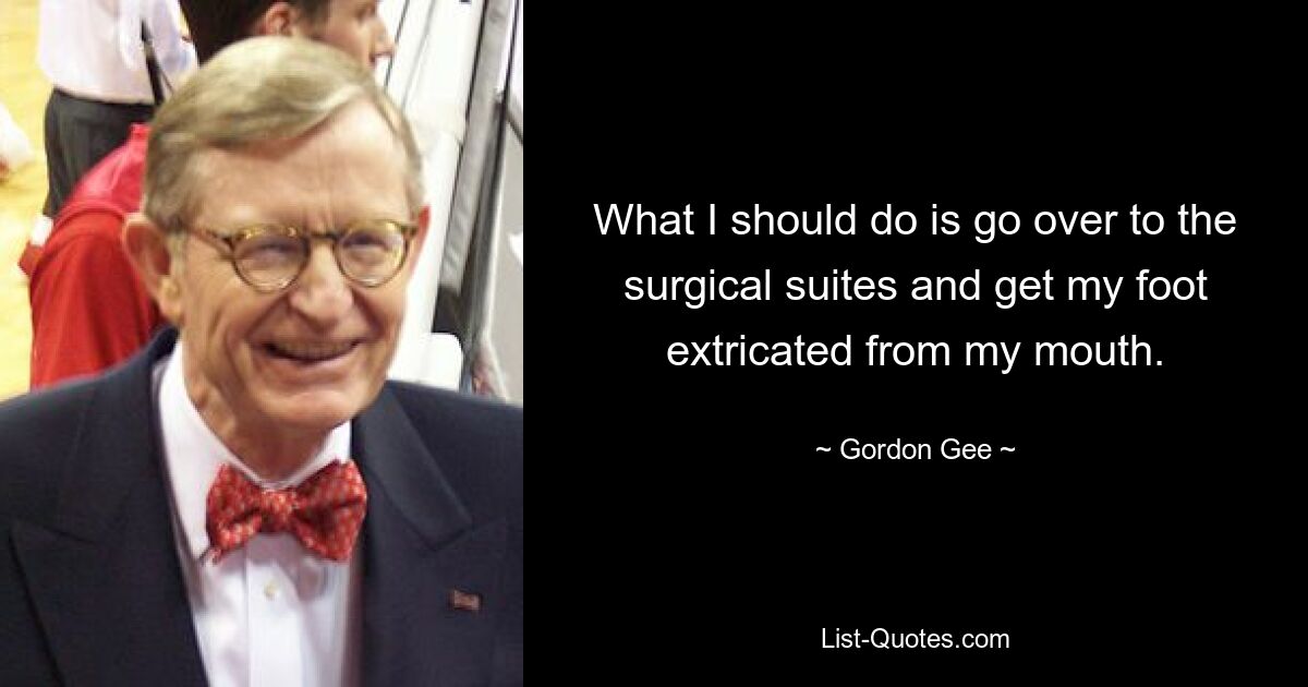 What I should do is go over to the surgical suites and get my foot extricated from my mouth. — © Gordon Gee