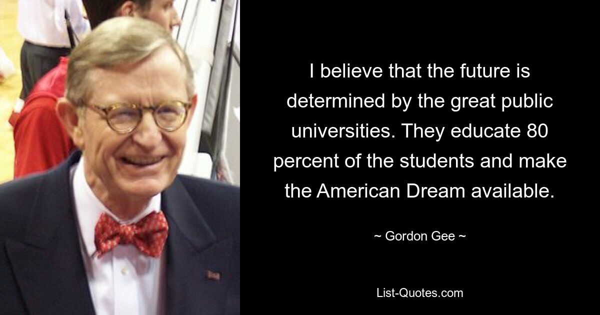 I believe that the future is determined by the great public universities. They educate 80 percent of the students and make the American Dream available. — © Gordon Gee