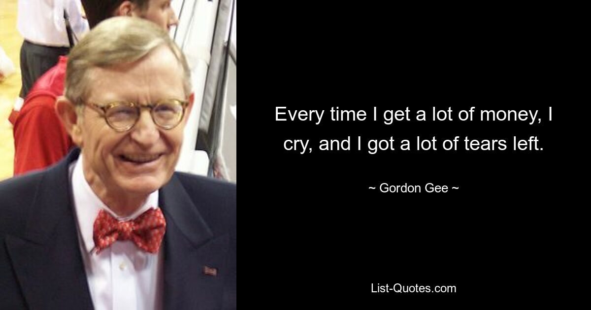 Every time I get a lot of money, I cry, and I got a lot of tears left. — © Gordon Gee