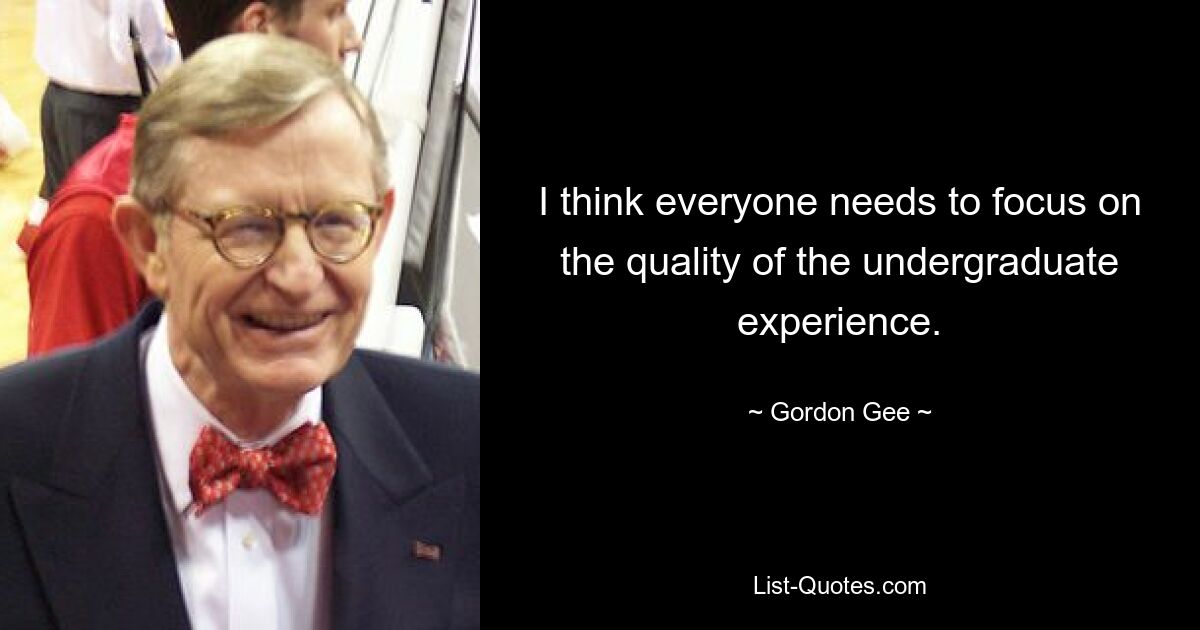 I think everyone needs to focus on the quality of the undergraduate experience. — © Gordon Gee