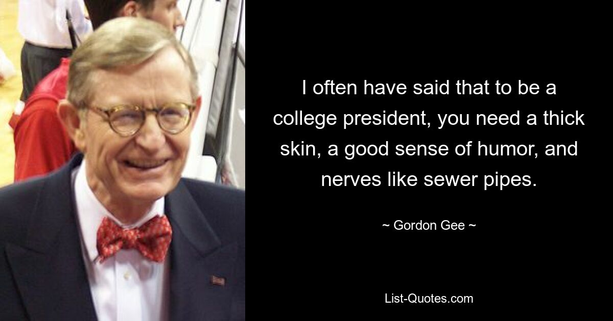 I often have said that to be a college president, you need a thick skin, a good sense of humor, and nerves like sewer pipes. — © Gordon Gee