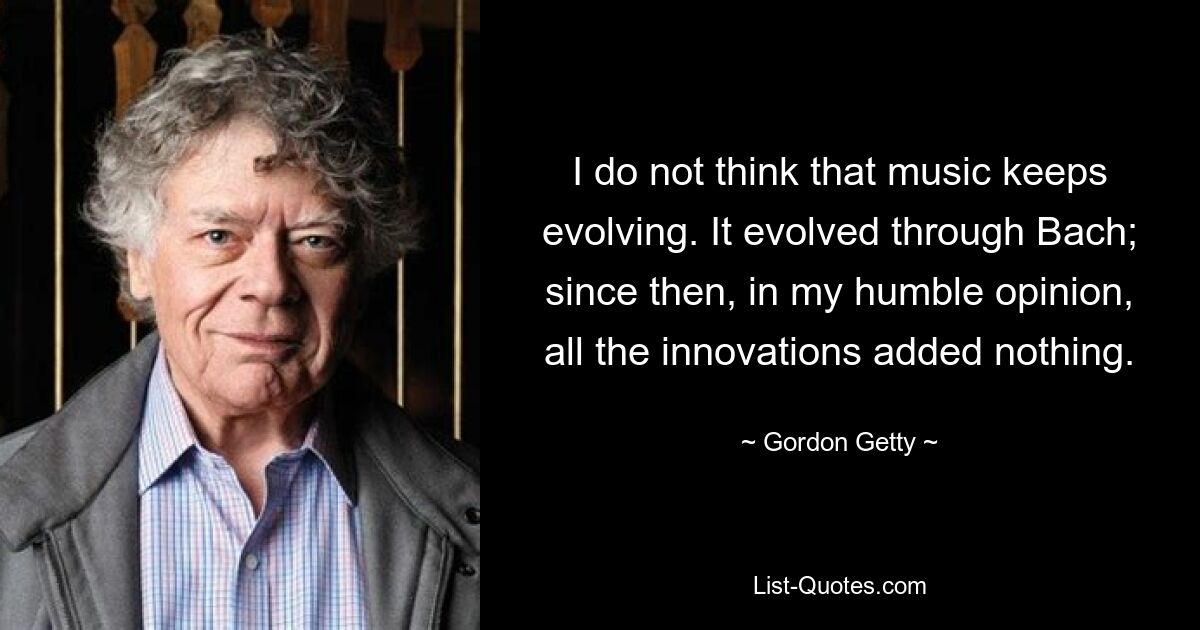 I do not think that music keeps evolving. It evolved through Bach; since then, in my humble opinion, all the innovations added nothing. — © Gordon Getty