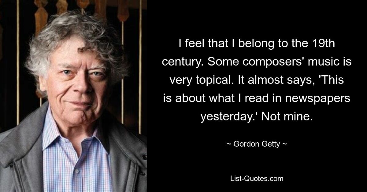 I feel that I belong to the 19th century. Some composers' music is very topical. It almost says, 'This is about what I read in newspapers yesterday.' Not mine. — © Gordon Getty