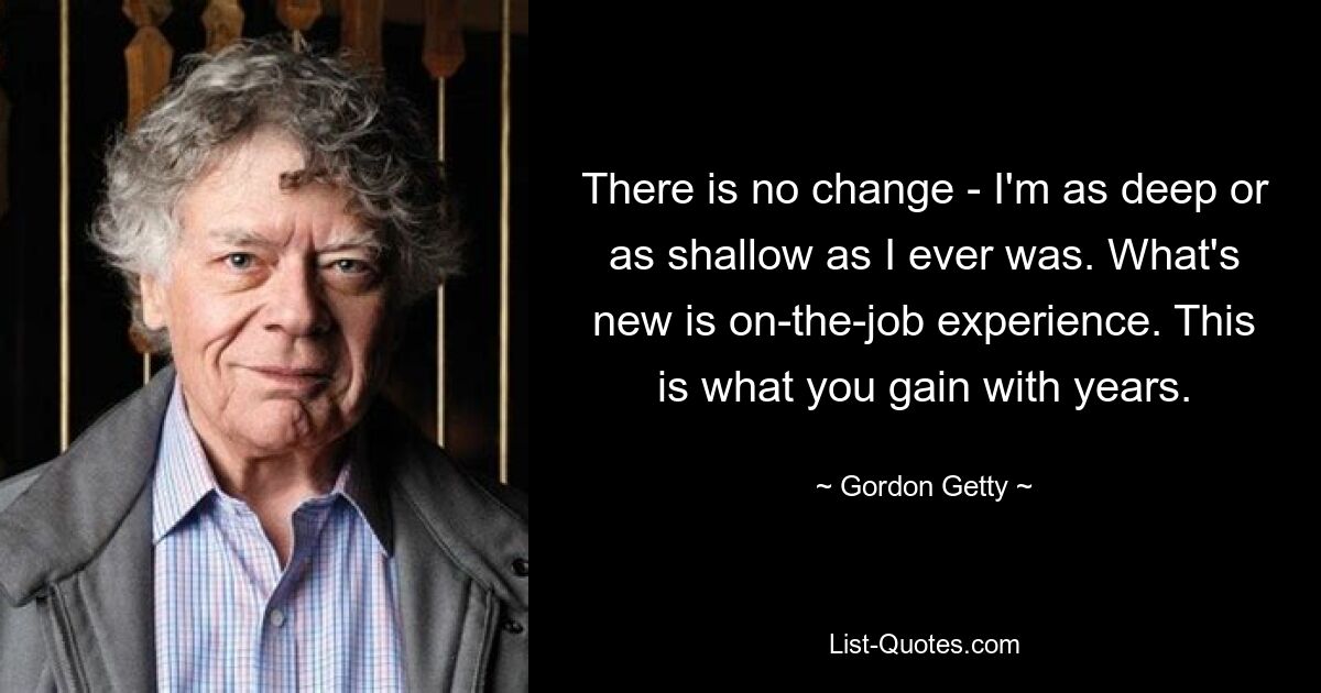 There is no change - I'm as deep or as shallow as I ever was. What's new is on-the-job experience. This is what you gain with years. — © Gordon Getty