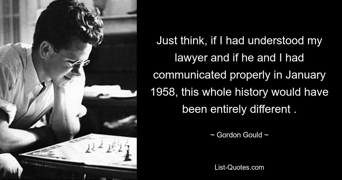 Just think, if I had understood my lawyer and if he and I had communicated properly in January 1958, this whole history would have been entirely different . — © Gordon Gould