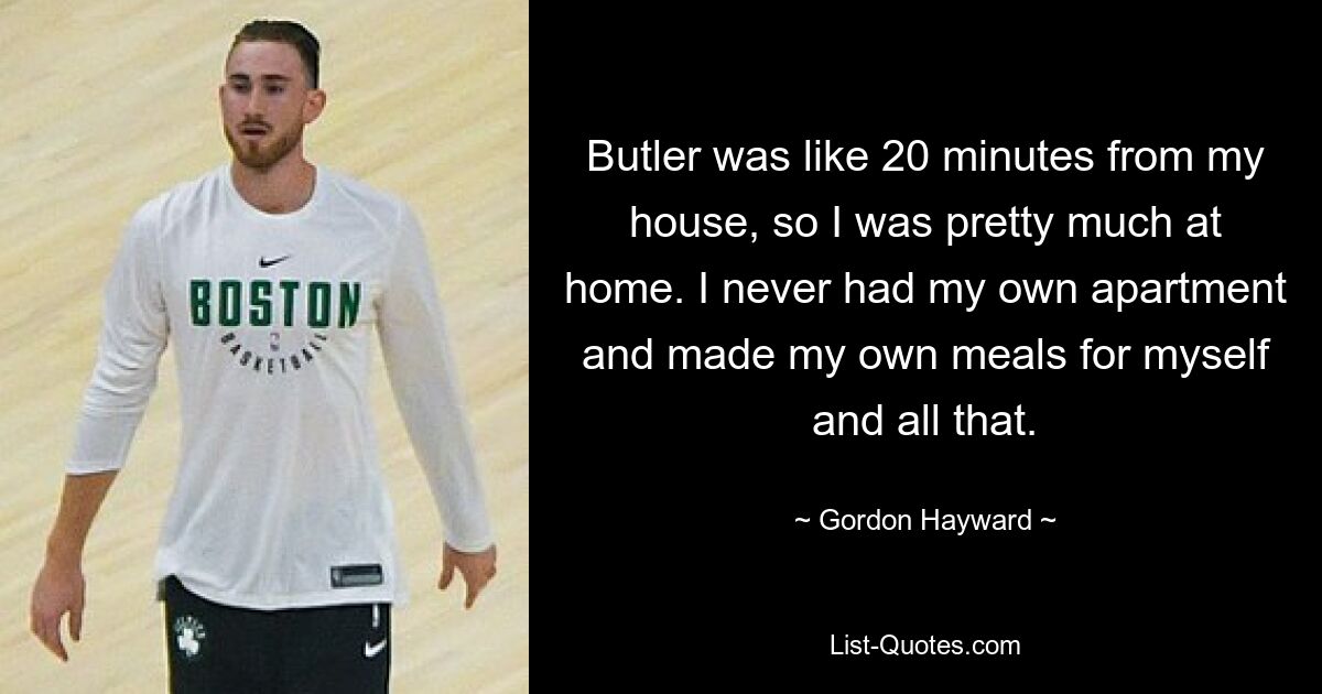 Butler was like 20 minutes from my house, so I was pretty much at home. I never had my own apartment and made my own meals for myself and all that. — © Gordon Hayward