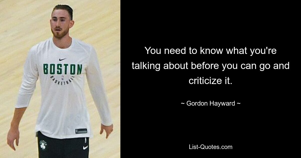 You need to know what you're talking about before you can go and criticize it. — © Gordon Hayward