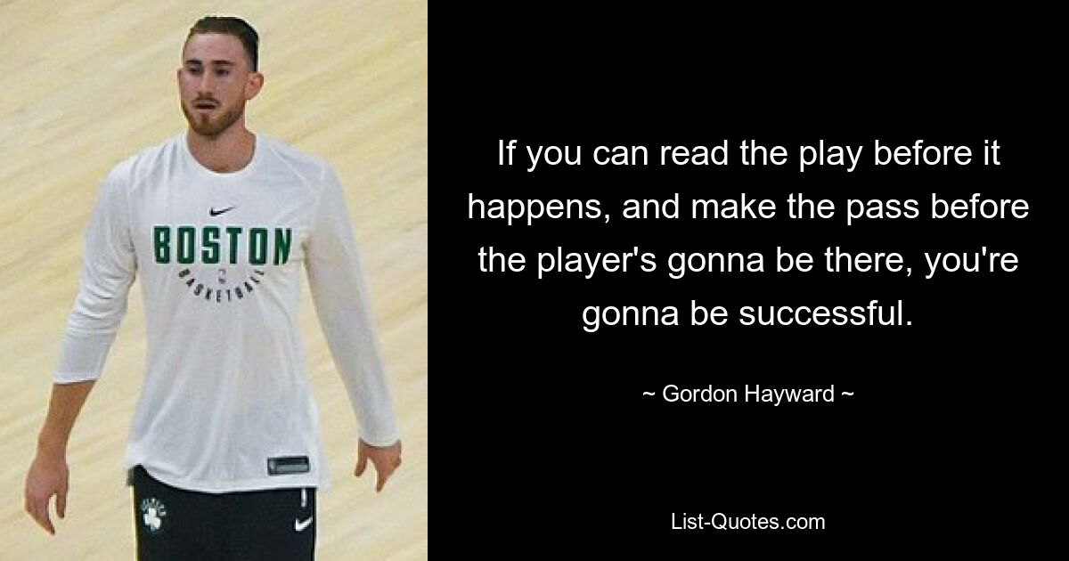 If you can read the play before it happens, and make the pass before the player's gonna be there, you're gonna be successful. — © Gordon Hayward