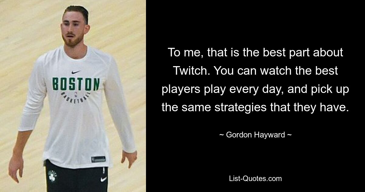 To me, that is the best part about Twitch. You can watch the best players play every day, and pick up the same strategies that they have. — © Gordon Hayward