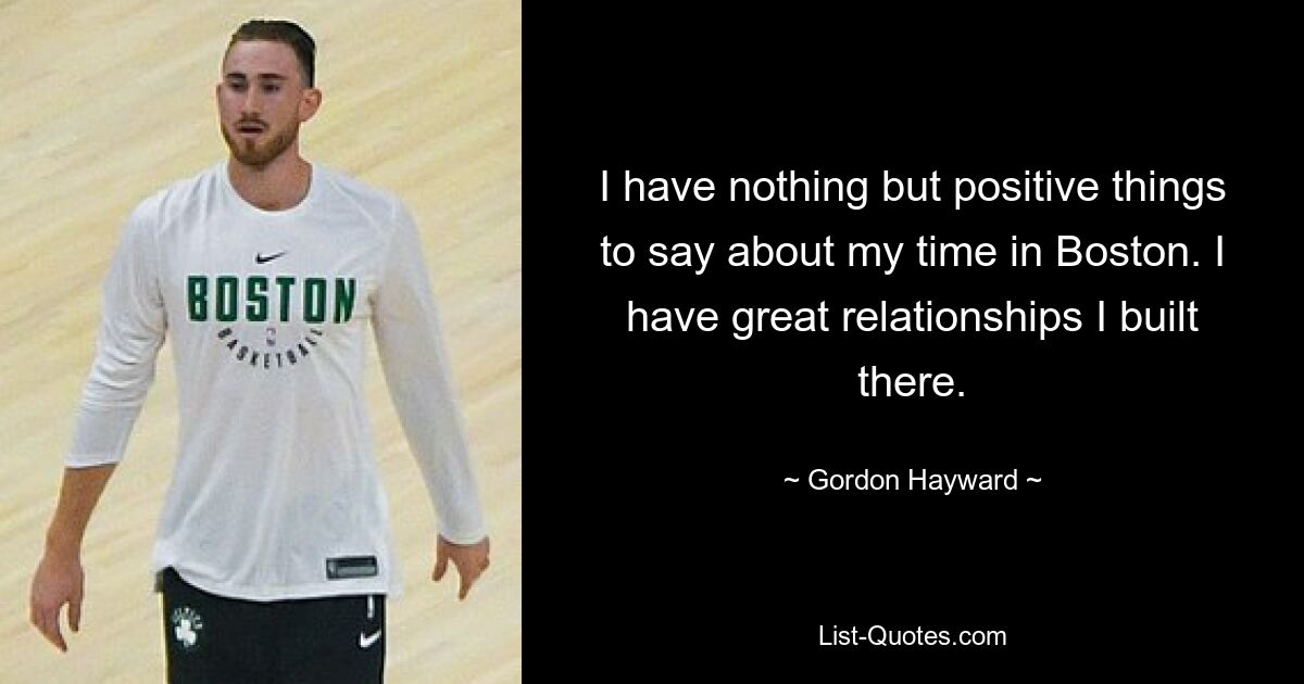 I have nothing but positive things to say about my time in Boston. I have great relationships I built there. — © Gordon Hayward