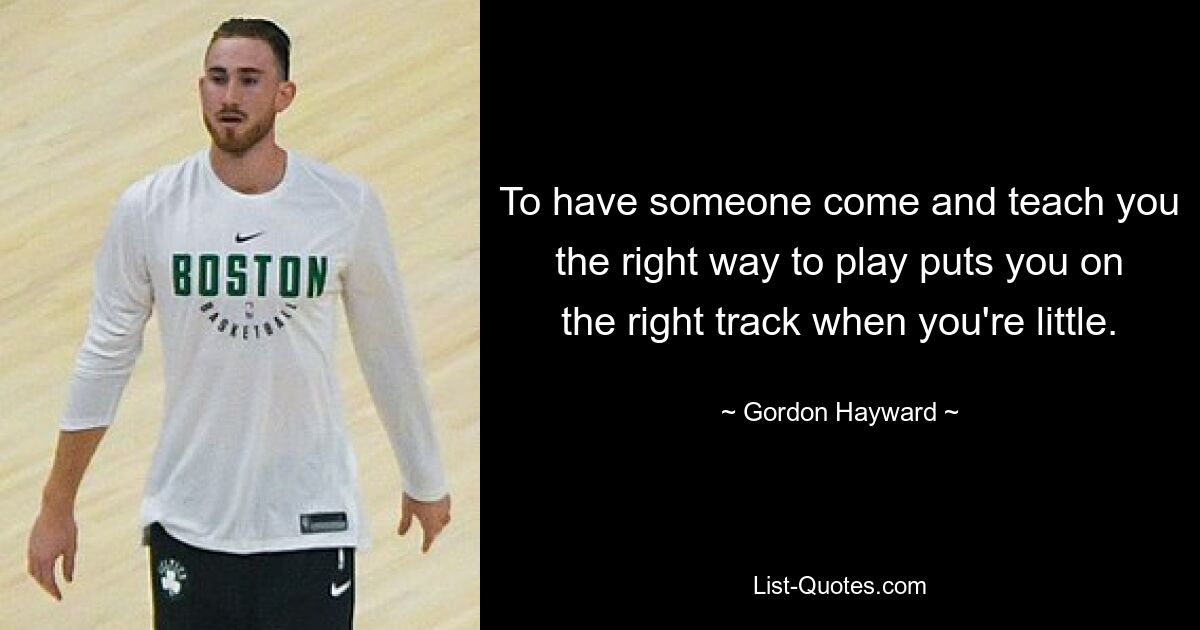 To have someone come and teach you the right way to play puts you on the right track when you're little. — © Gordon Hayward