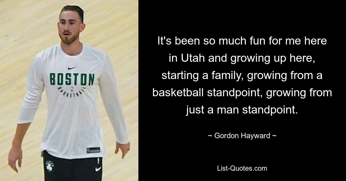 It's been so much fun for me here in Utah and growing up here, starting a family, growing from a basketball standpoint, growing from just a man standpoint. — © Gordon Hayward