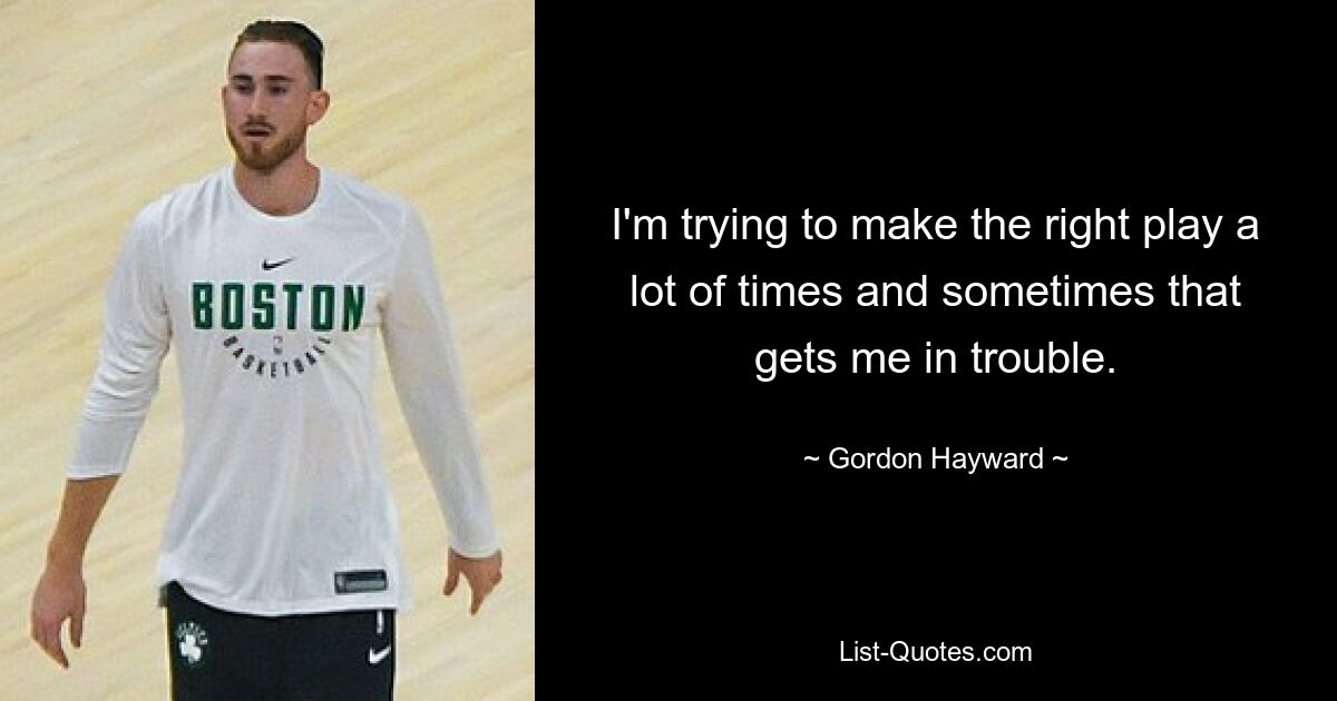 I'm trying to make the right play a lot of times and sometimes that gets me in trouble. — © Gordon Hayward