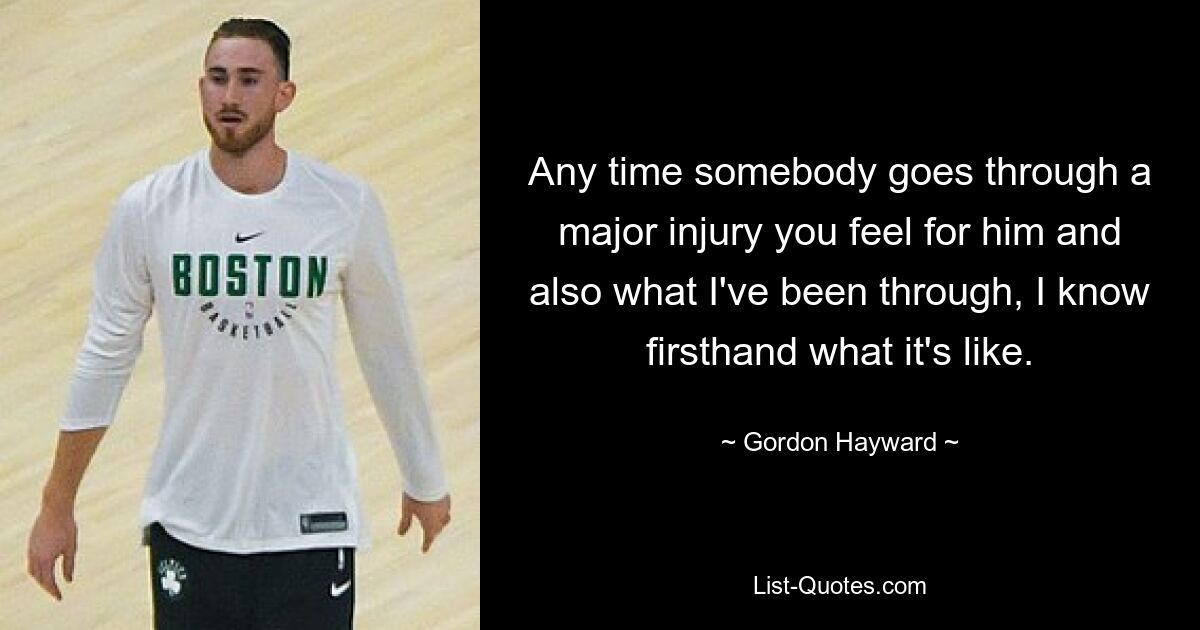 Any time somebody goes through a major injury you feel for him and also what I've been through, I know firsthand what it's like. — © Gordon Hayward